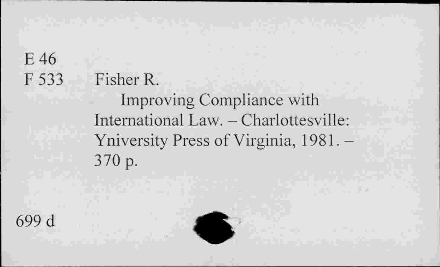 ﻿E 46
F533
Fisher R.
Improving Compliance with International Law. - Charlottesville: Yniversity Press of Virginia, 1981. -370 p.
699 d